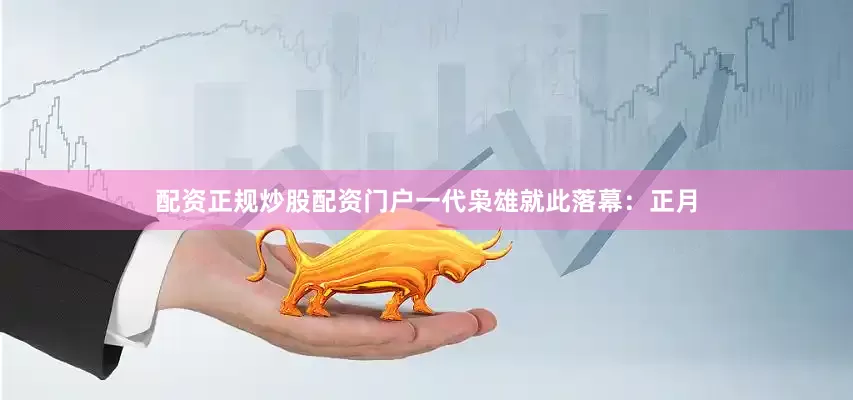 配资正规炒股配资门户一代枭雄就此落幕：正月