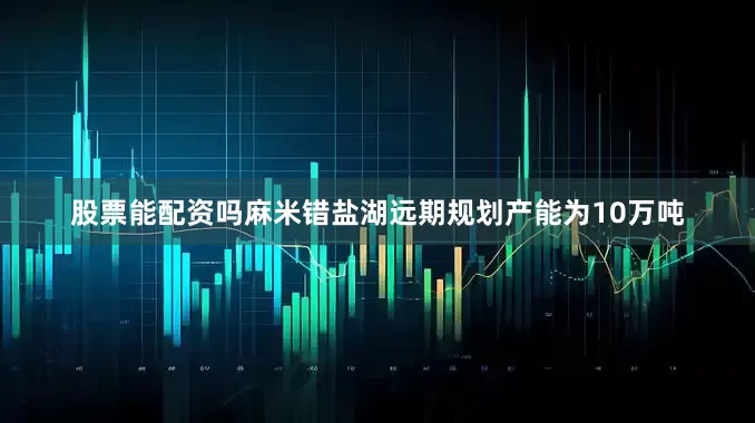 股票能配资吗麻米错盐湖远期规划产能为10万吨