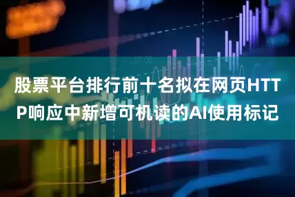 股票平台排行前十名拟在网页HTTP响应中新增可机读的AI使用标记
